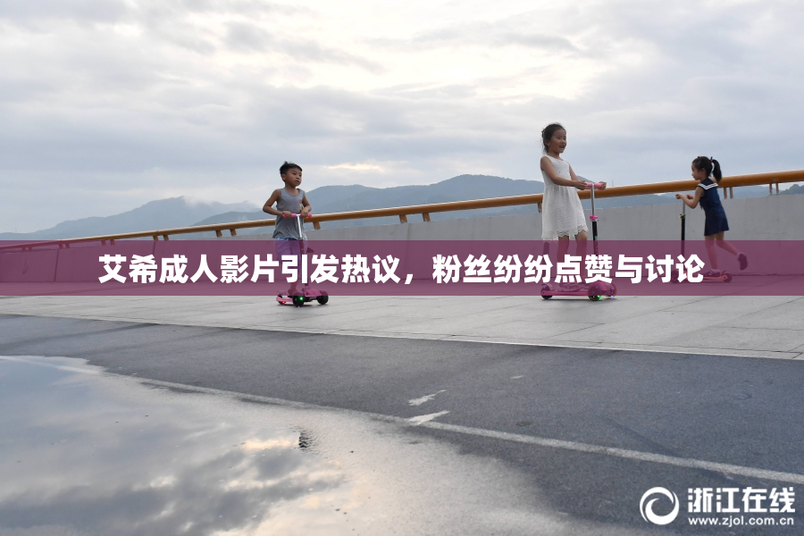 艾希成人影片引发热议，粉丝纷纷点赞与讨论