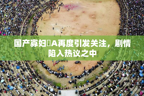 国产寡妇婬A再度引发关注，剧情陷入热议之中