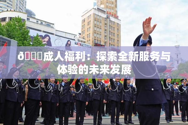 🔞成人福利：探索全新服务与体验的未来发展