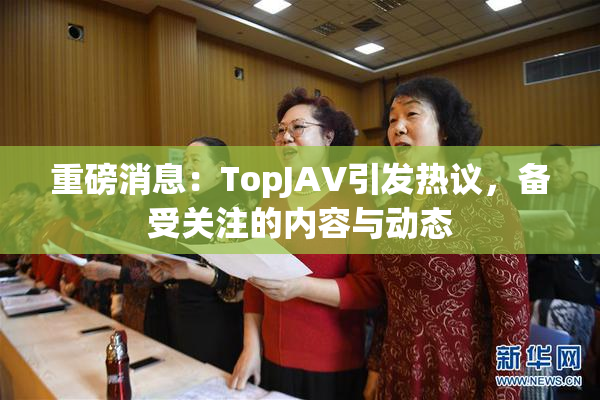 重磅消息：TopJAV引发热议，备受关注的内容与动态