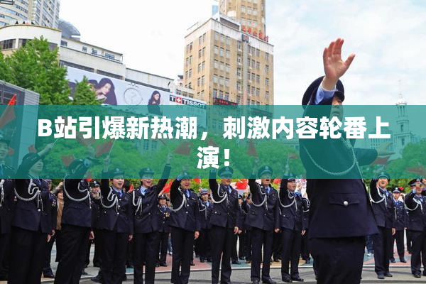 B站引爆新热潮，刺激内容轮番上演！