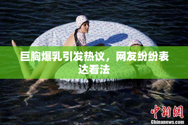 巨胸爆乳引发热议，网友纷纷表达看法