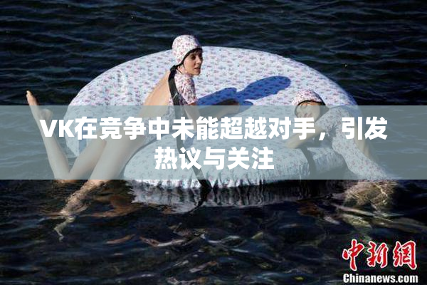 VK在竞争中未能超越对手，引发热议与关注