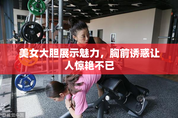 美女大胆展示魅力，胸前诱惑让人惊艳不已