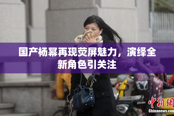国产杨幂再现荧屏魅力，演绎全新角色引关注