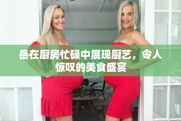 岳在厨房忙碌中展现厨艺，令人惊叹的美食盛宴