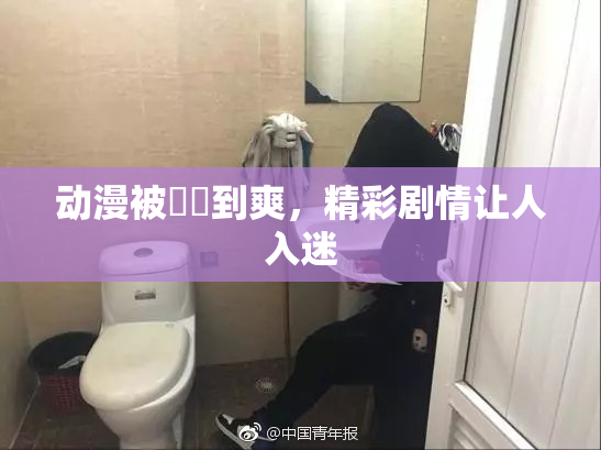 动漫被❌‌到爽，精彩剧情让人入迷