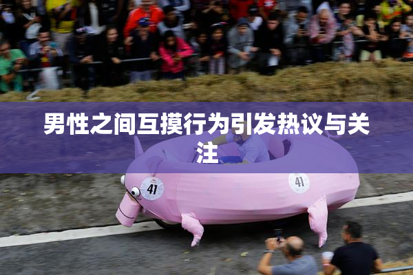 男性之间互摸行为引发热议与关注