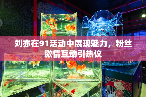 刘亦在91活动中展现魅力，粉丝激情互动引热议