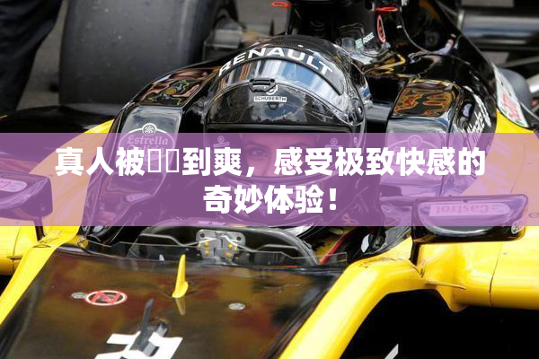真人被❌‌到爽，感受极致快感的奇妙体验！