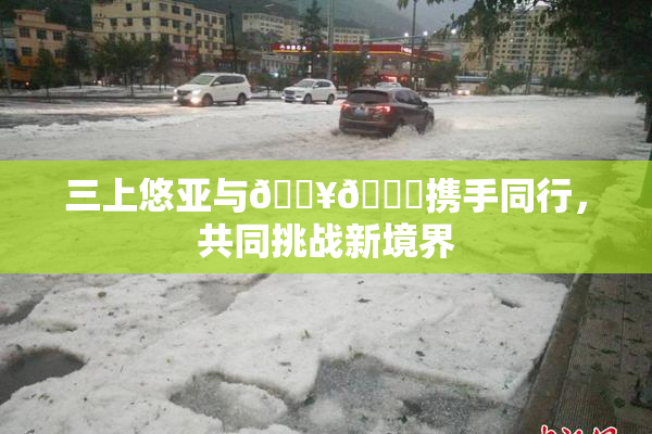 三上悠亚与🔥💋携手同行，共同挑战新境界