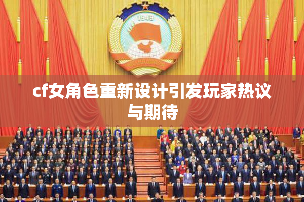 cf女角色重新设计引发玩家热议与期待
