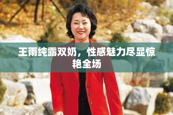 王雨纯露双奶，性感魅力尽显惊艳全场