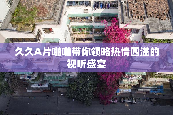 久久A片啪啪带你领略热情四溢的视听盛宴