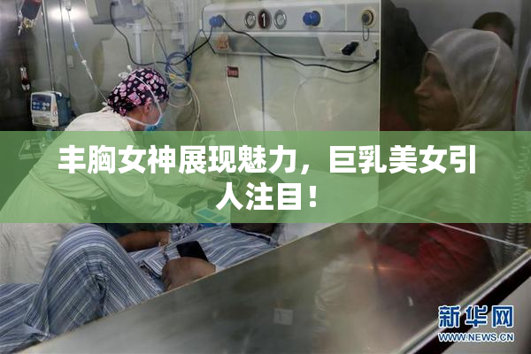 丰胸女神展现魅力，巨乳美女引人注目！
