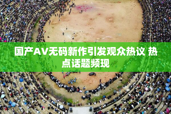 国产AV无码新作引发观众热议 热点话题频现