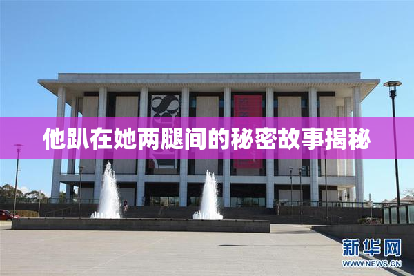 他趴在她两腿间的秘密故事揭秘