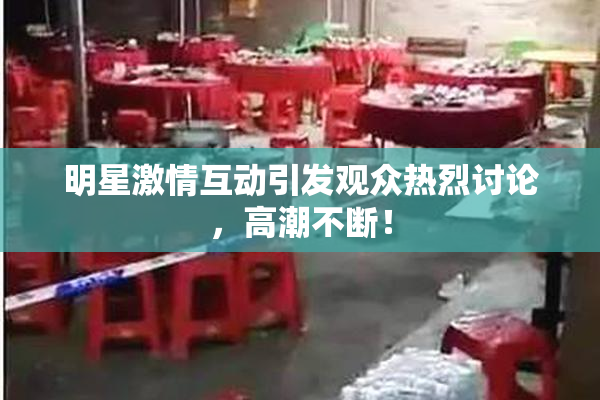 明星激情互动引发观众热烈讨论，高潮不断！