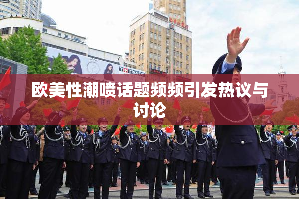 欧美性潮喷话题频频引发热议与讨论