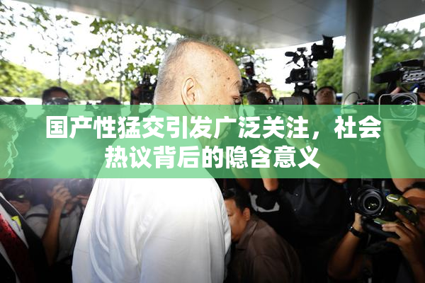 国产性猛交引发广泛关注，社会热议背后的隐含意义
