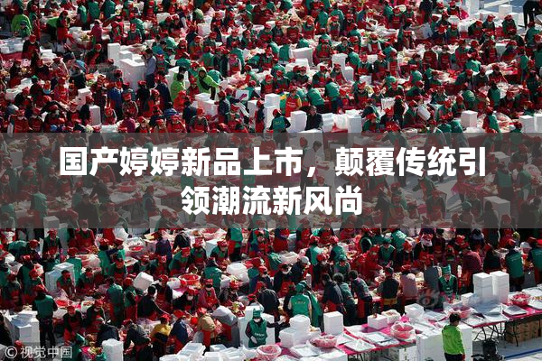 国产婷婷新品上市，颠覆传统引领潮流新风尚