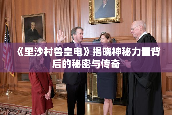 《里沙村兽皇电》揭晓神秘力量背后的秘密与传奇