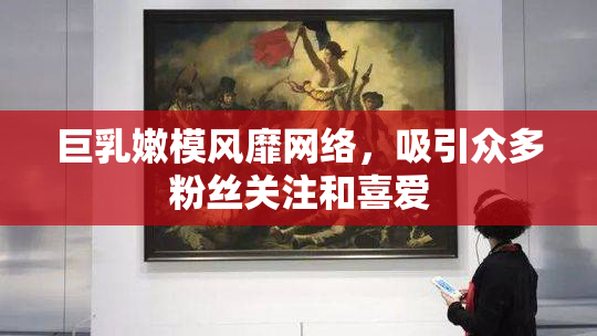巨乳嫩模风靡网络，吸引众多粉丝关注和喜爱