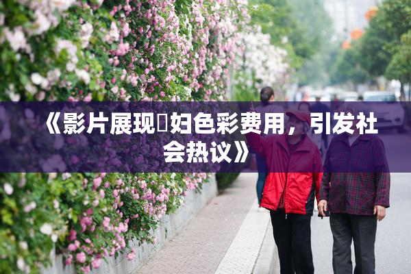 《影片展现婬妇色彩费用，引发社会热议》