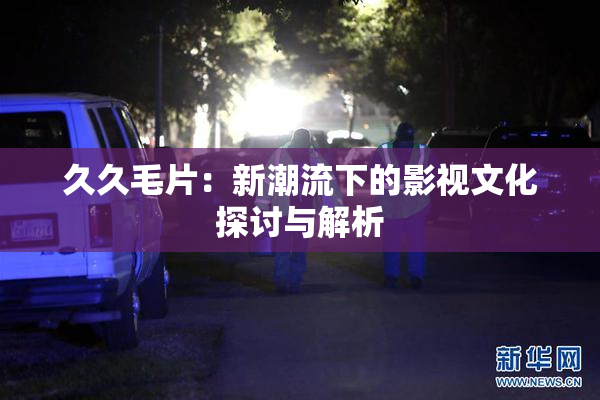 久久毛片：新潮流下的影视文化探讨与解析