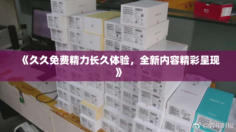 《久久免费精力长久体验，全新内容精彩呈现》