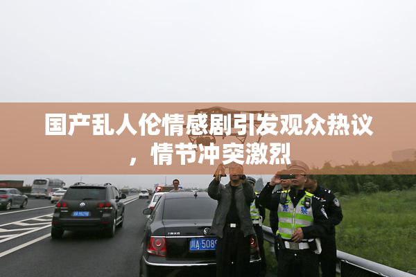 国产乱人伦情感剧引发观众热议，情节冲突激烈
