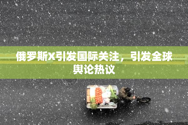 俄罗斯X引发国际关注，引发全球舆论热议