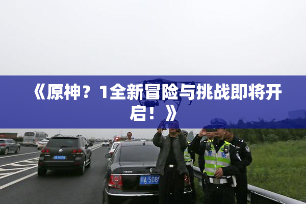 《原神？1全新冒险与挑战即将开启！》