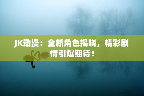 JK动漫：全新角色揭晓，精彩剧情引爆期待！