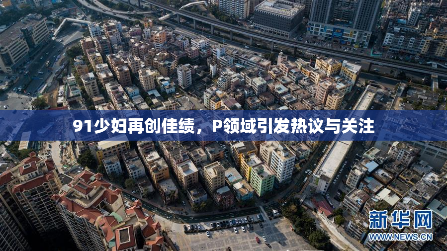 91少妇再创佳绩，P领域引发热议与关注