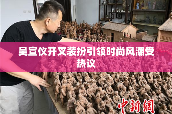 吴宣仪开叉装扮引领时尚风潮受热议