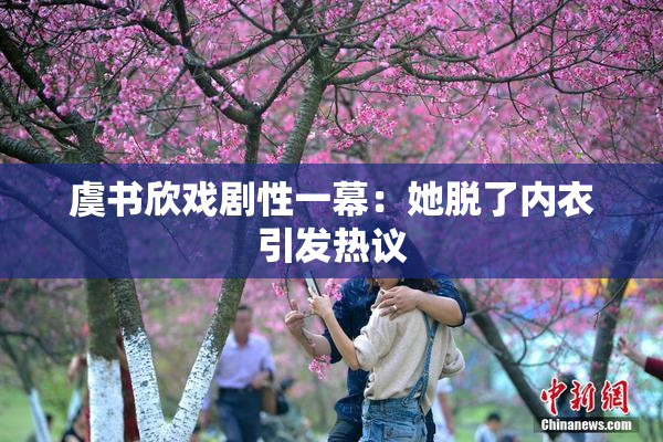虞书欣戏剧性一幕：她脱了内衣引发热议