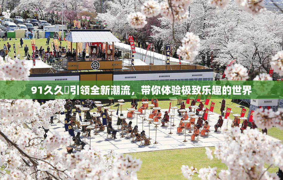 91久久擼引领全新潮流，带你体验极致乐趣的世界