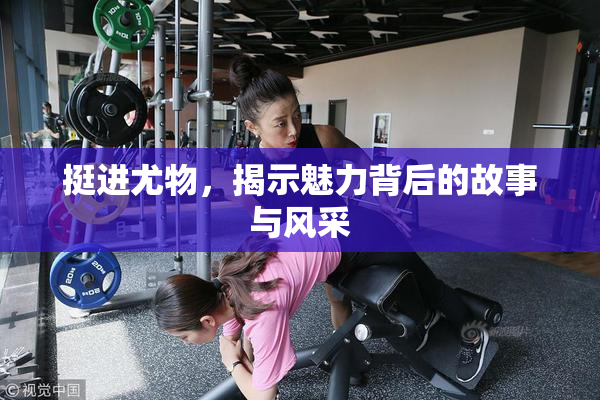 挺进尤物，揭示魅力背后的故事与风采