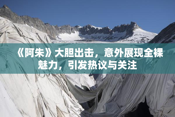 《阿朱》大胆出击，意外展现全裸魅力，引发热议与关注