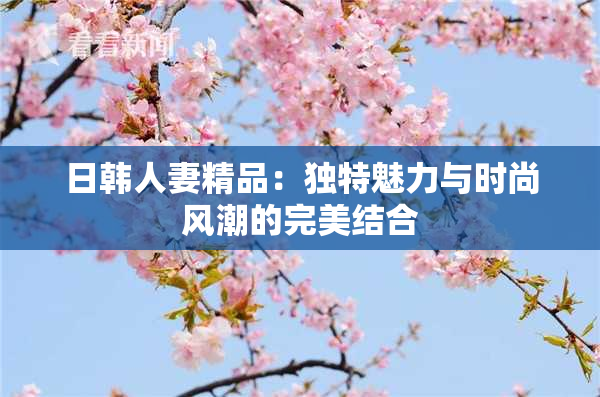 日韩人妻精品：独特魅力与时尚风潮的完美结合