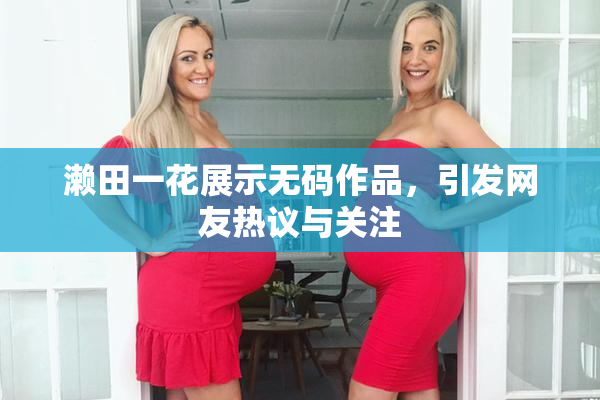 濑田一花展示无码作品，引发网友热议与关注