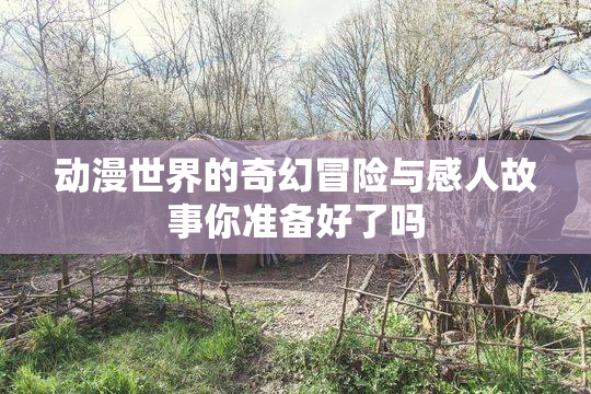 动漫世界的奇幻冒险与感人故事你准备好了吗