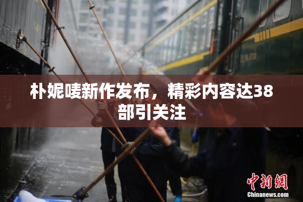 朴妮唛新作发布，精彩内容达38部引关注