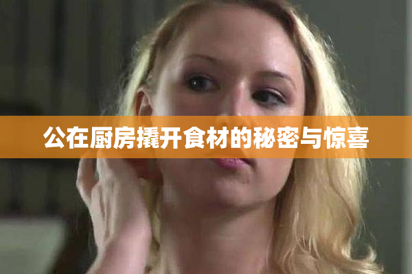 公在厨房撬开食材的秘密与惊喜