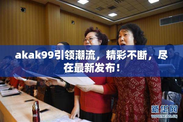 akak99引领潮流，精彩不断，尽在最新发布！