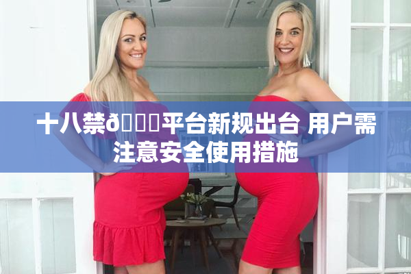 十八禁🔞平台新规出台 用户需注意安全使用措施