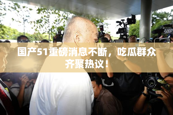 国产51重磅消息不断，吃瓜群众齐聚热议！