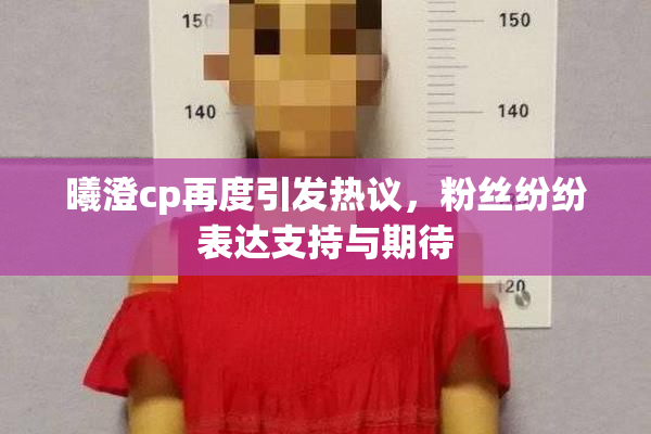 曦澄cp再度引发热议，粉丝纷纷表达支持与期待