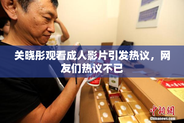 关晓彤观看成人影片引发热议，网友们热议不已
